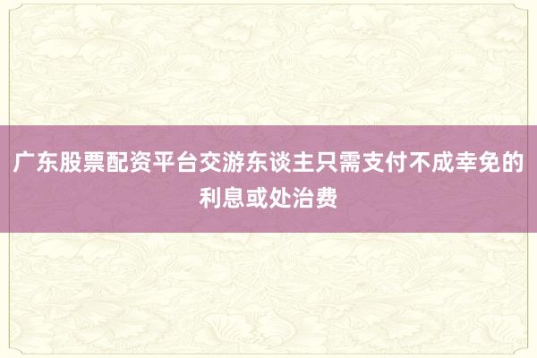 广东股票配资平台交游东谈主只需支付不成幸免的利息或处治费