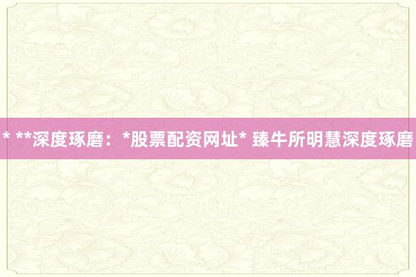 * **深度琢磨：*股票配资网址* 臻牛所明慧深度琢磨