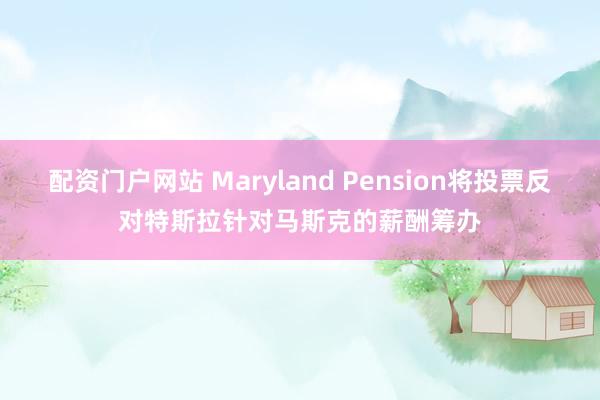 配资门户网站 Maryland Pension将投票反对特斯拉针对马斯克的薪酬筹办