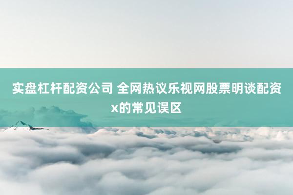 实盘杠杆配资公司 全网热议乐视网股票明谈配资x的常见误区