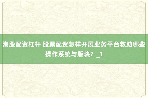 港股配资杠杆 股票配资怎样开展业务平台救助哪些操作系统与版块？_1