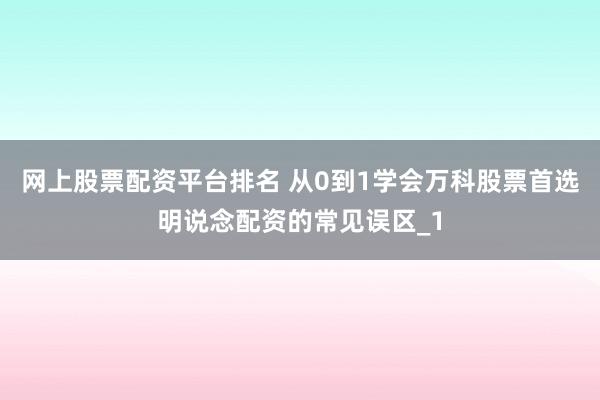 网上股票配资平台排名 从0到1学会万科股票首选明说念配资的常见误区_1