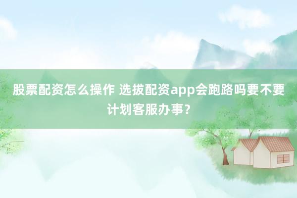 股票配资怎么操作 选拔配资app会跑路吗要不要计划客服办事？
