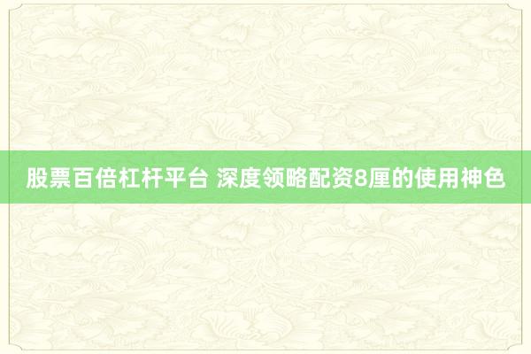 股票百倍杠杆平台 深度领略配资8厘的使用神色