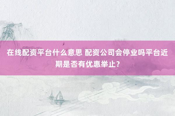在线配资平台什么意思 配资公司会停业吗平台近期是否有优惠举止？