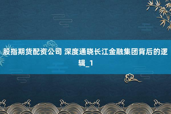 股指期货配资公司 深度通晓长江金融集团背后的逻辑_1