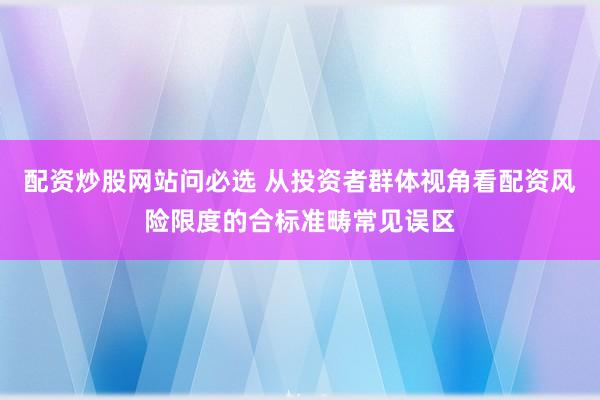 配资炒股网站问必选 从投资者群体视角看配资风险限度的合标准畴常见误区