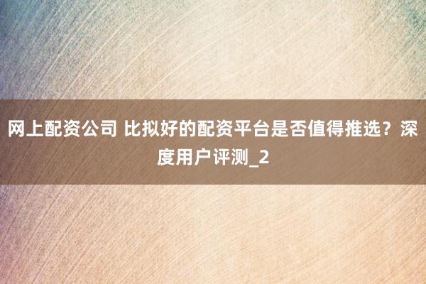 网上配资公司 比拟好的配资平台是否值得推选？深度用户评测_2