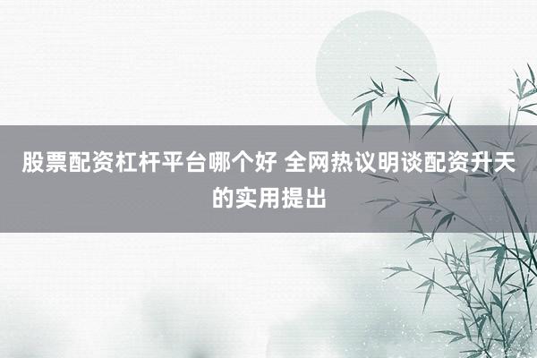 股票配资杠杆平台哪个好 全网热议明谈配资升天的实用提出